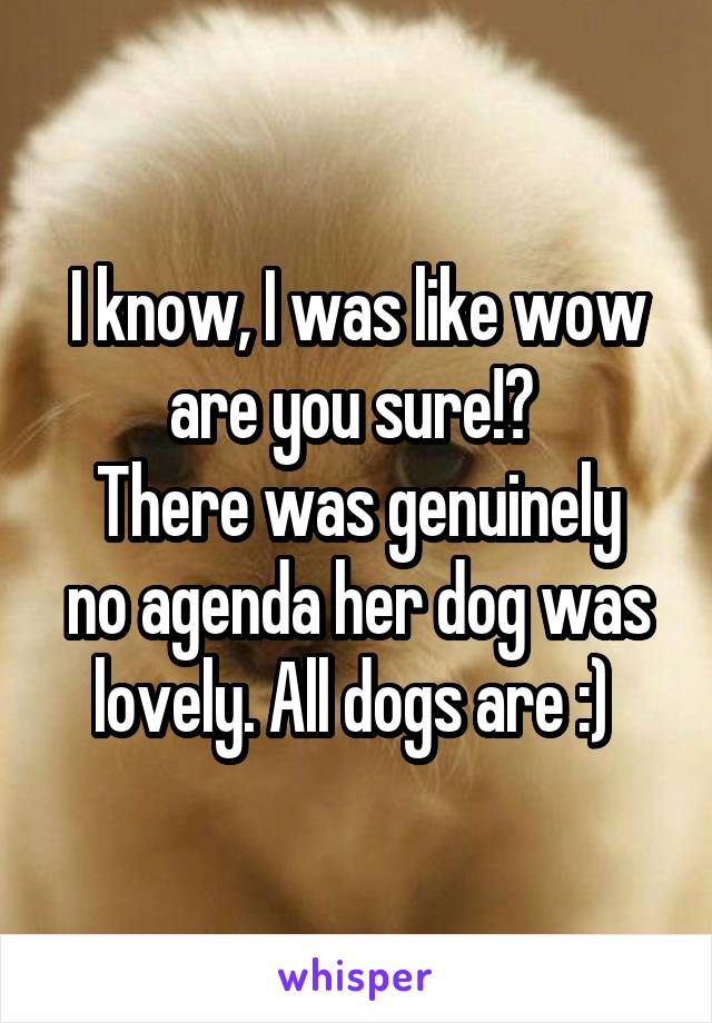 I know, I was like wow are you sure!? 
There was genuinely no agenda her dog was lovely. All dogs are :) 