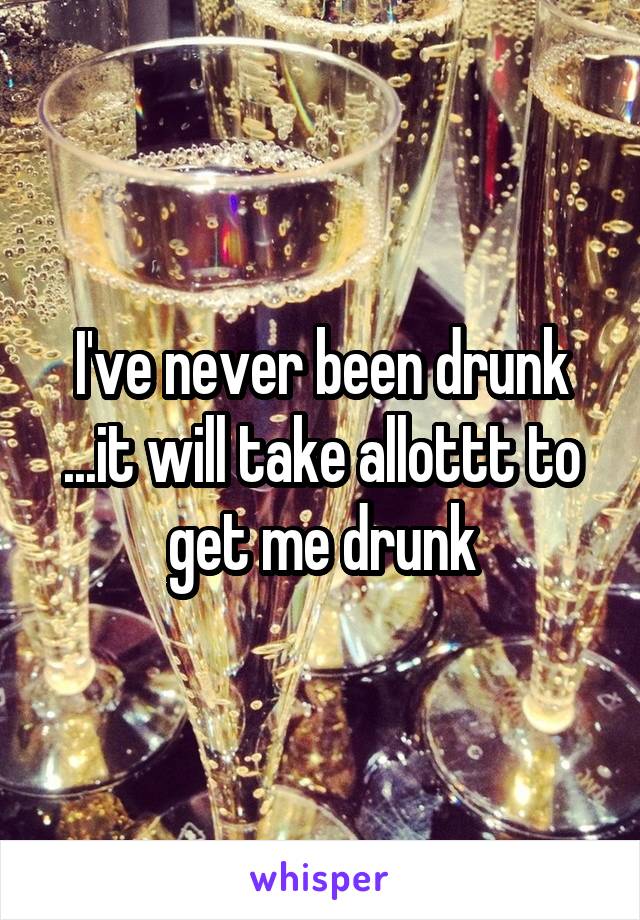 I've never been drunk ...it will take allottt to get me drunk