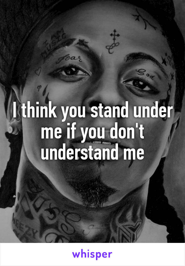 I think you stand under me if you don't understand me