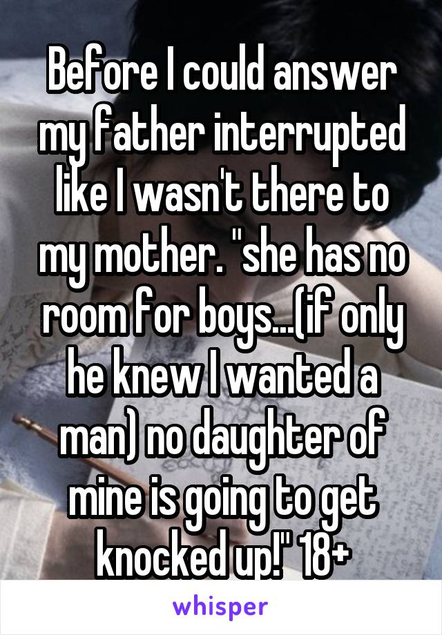 Before I could answer my father interrupted like I wasn't there to my mother. "she has no room for boys...(if only he knew I wanted a man) no daughter of mine is going to get knocked up!" 18+