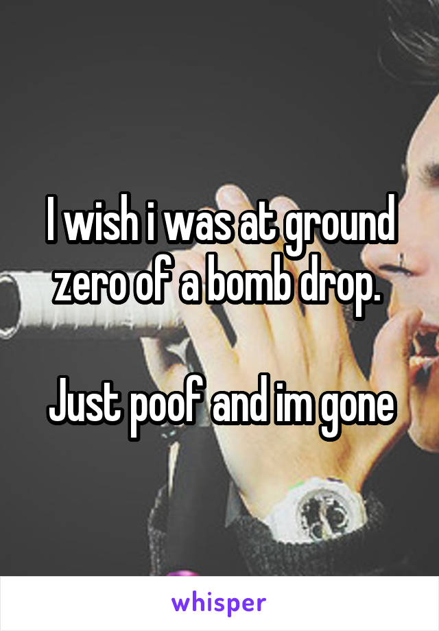I wish i was at ground zero of a bomb drop. 

Just poof and im gone