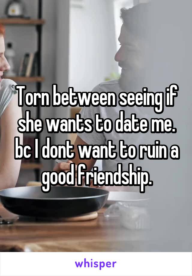 Torn between seeing if she wants to date me. bc I dont want to ruin a good friendship.