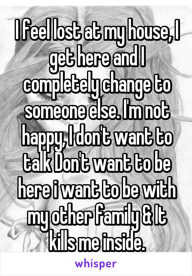 I feel lost at my house, I get here and I completely change to someone else. I'm not happy, I don't want to talk Don't want to be here i want to be with my other family & It kills me inside.