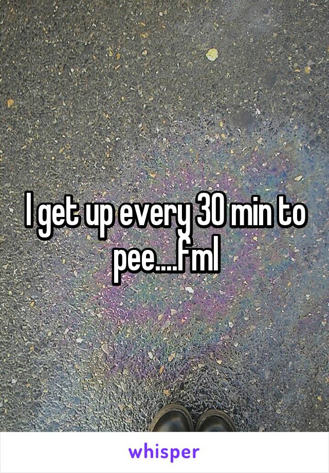 I get up every 30 min to pee....fml