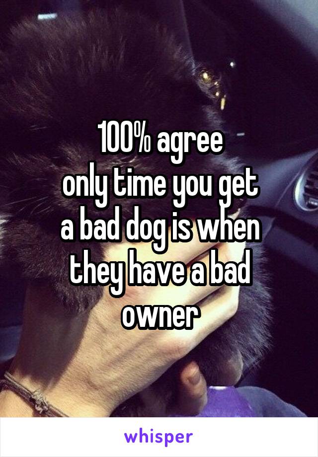 100% agree
only time you get
a bad dog is when
they have a bad
owner