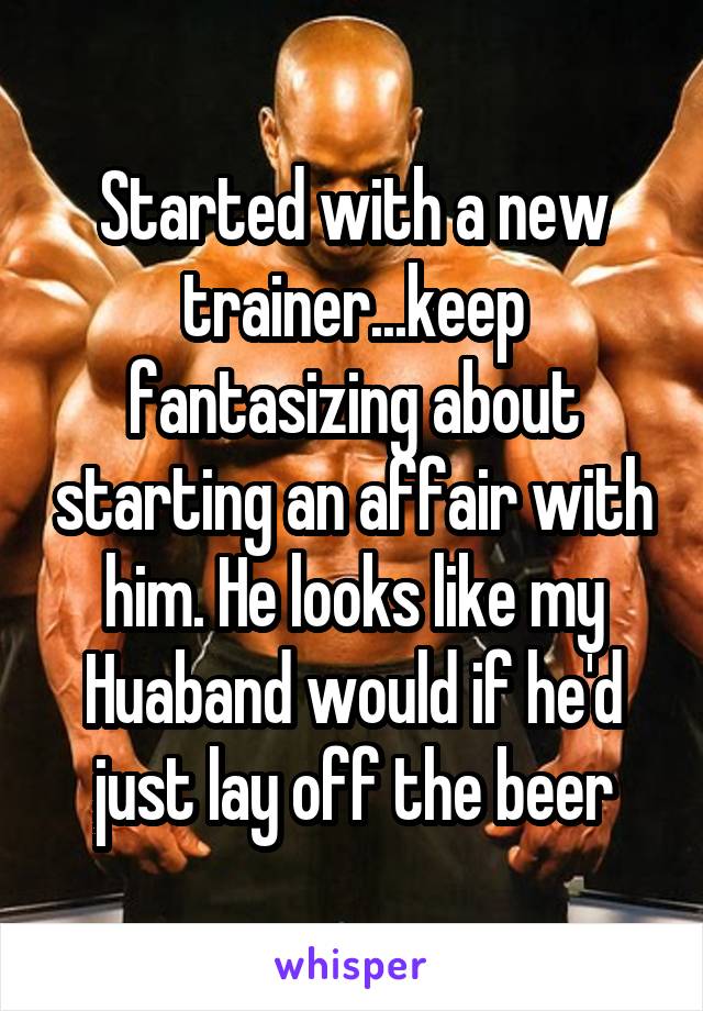 Started with a new trainer...keep fantasizing about starting an affair with him. He looks like my Huaband would if he'd just lay off the beer