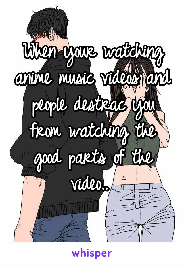 When your watching anime music videos and people destrac you from watching the good parts of the video.. 
