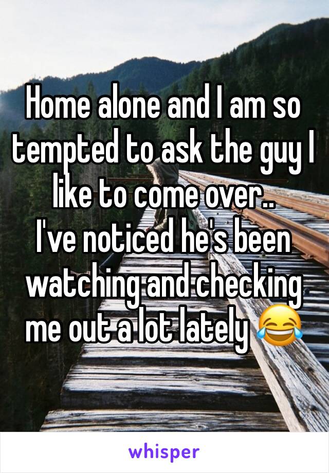 Home alone and I am so tempted to ask the guy I like to come over..
I've noticed he's been watching and checking me out a lot lately 😂