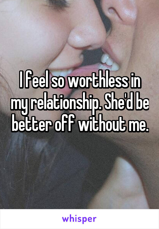 I feel so worthless in my relationship. She'd be better off without me. 