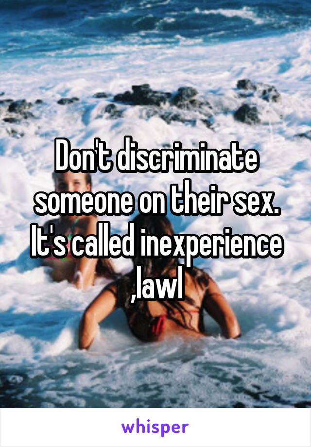 Don't discriminate someone on their sex. It's called inexperience ,lawl