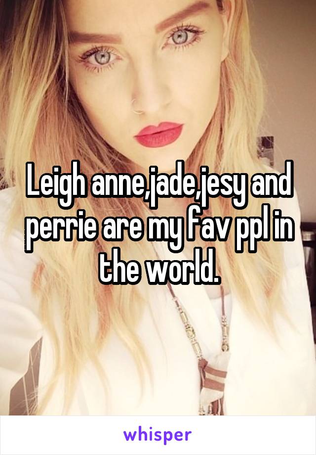 Leigh anne,jade,jesy and perrie are my fav ppl in the world.