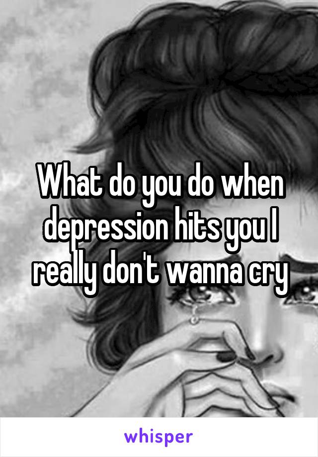 What do you do when depression hits you I really don't wanna cry