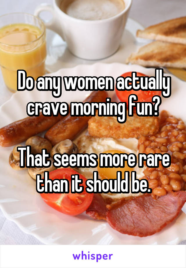 Do any women actually crave morning fun?

That seems more rare than it should be.