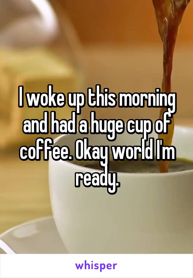 I woke up this morning and had a huge cup of coffee. Okay world I'm ready.