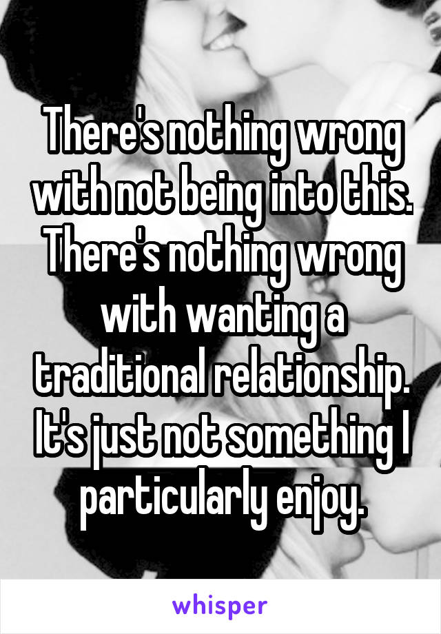 There's nothing wrong with not being into this. There's nothing wrong with wanting a traditional relationship. It's just not something I particularly enjoy.