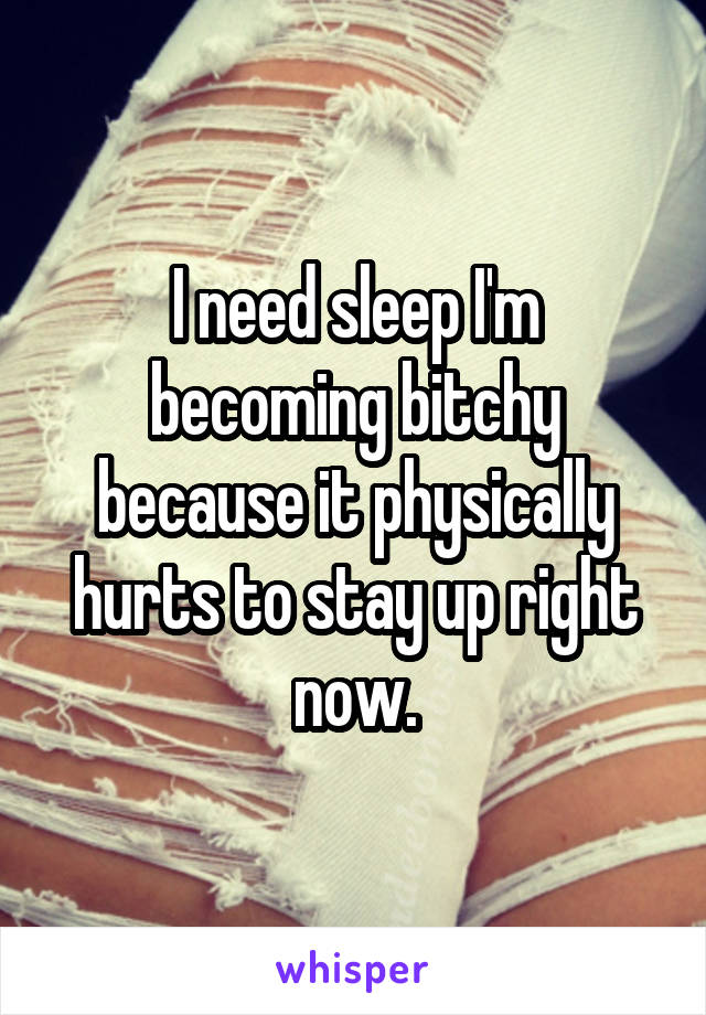 I need sleep I'm becoming bitchy because it physically hurts to stay up right now.