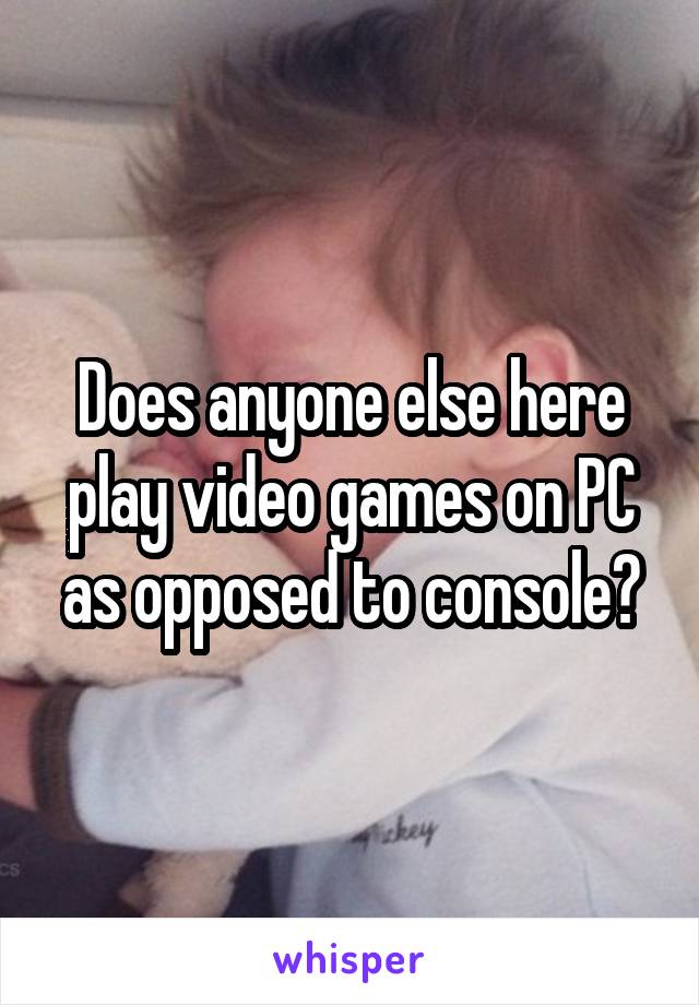 Does anyone else here play video games on PC as opposed to console?