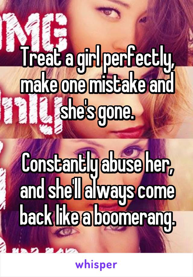Treat a girl perfectly, make one mistake and she's gone.

Constantly abuse her, and she'll always come back like a boomerang.