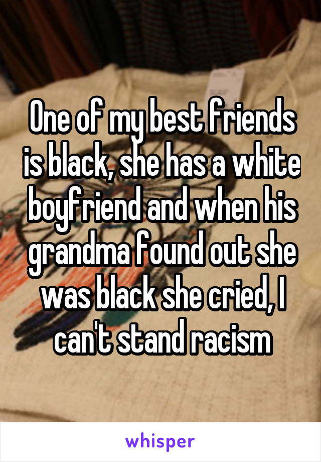 One of my best friends is black, she has a white boyfriend and when his grandma found out she was black she cried, I can't stand racism