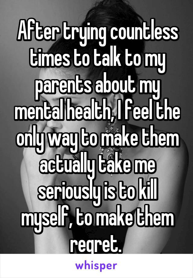 After trying countless times to talk to my parents about my mental health, I feel the only way to make them actually take me seriously is to kill myself, to make them regret. 