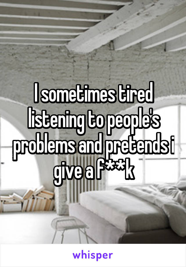 I sometimes tired listening to people's problems and pretends i give a f**k