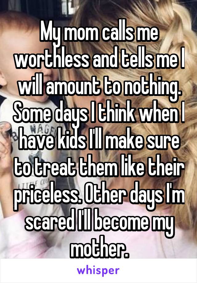 My mom calls me worthless and tells me I will amount to nothing. Some days I think when I have kids I'll make sure to treat them like their priceless. Other days I'm scared I'll become my mother.