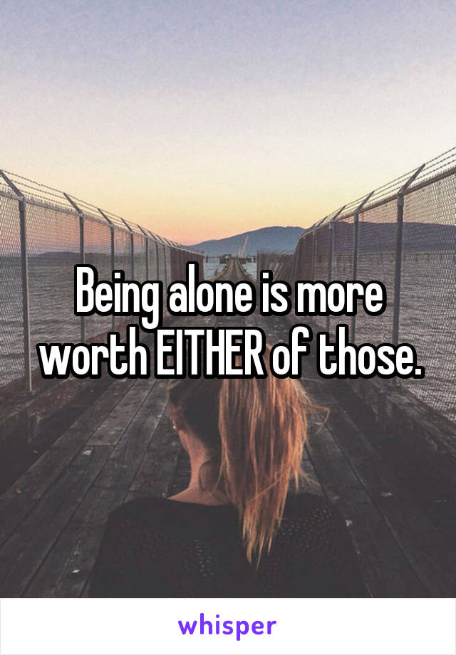 Being alone is more worth EITHER of those.