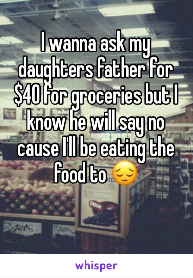 I wanna ask my daughters father for $40 for groceries but I know he will say no cause I'll be eating the food to 😔