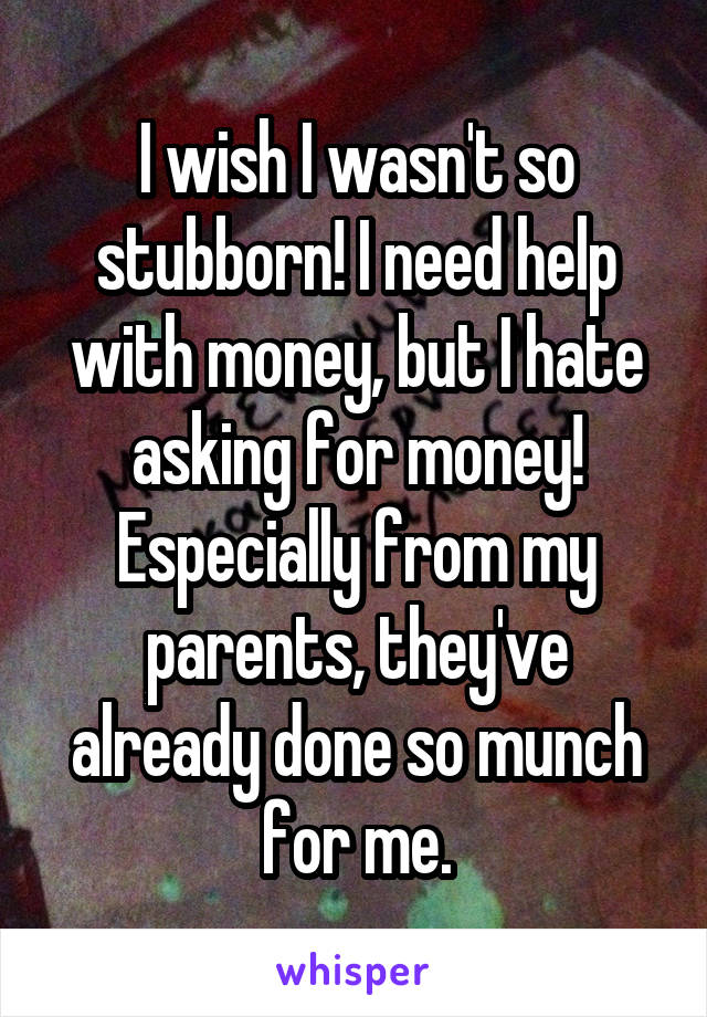 I wish I wasn't so stubborn! I need help with money, but I hate asking for money! Especially from my parents, they've already done so munch for me.