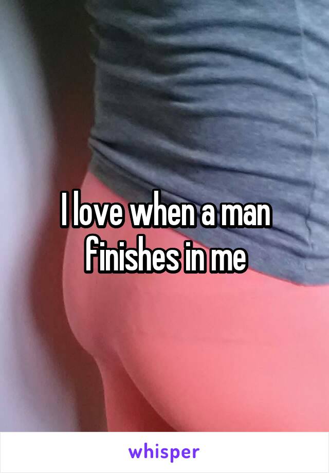 I love when a man finishes in me