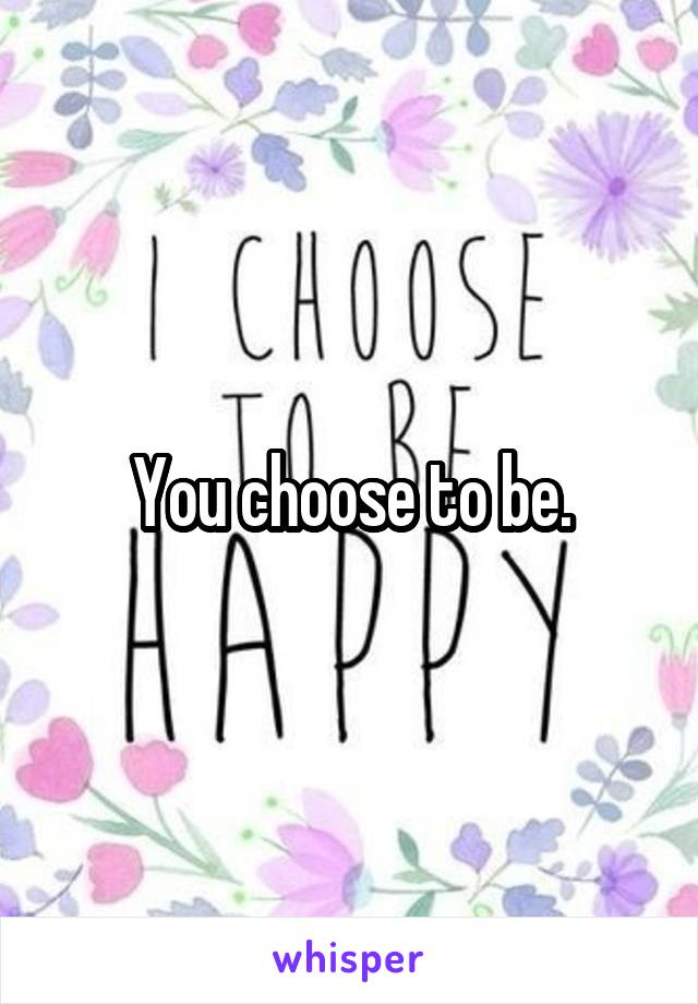 You choose to be.