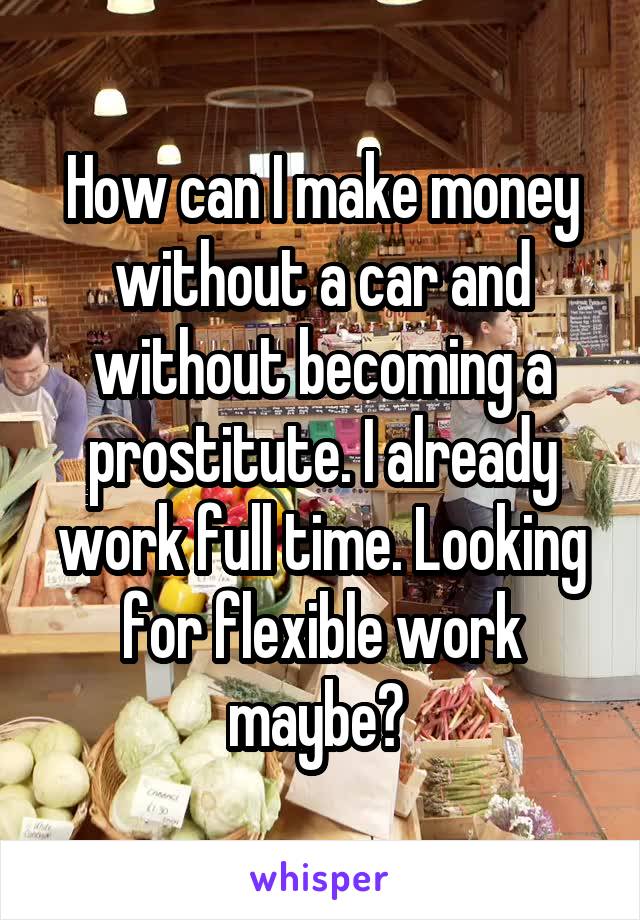 How can I make money without a car and without becoming a prostitute. I already work full time. Looking for flexible work maybe? 