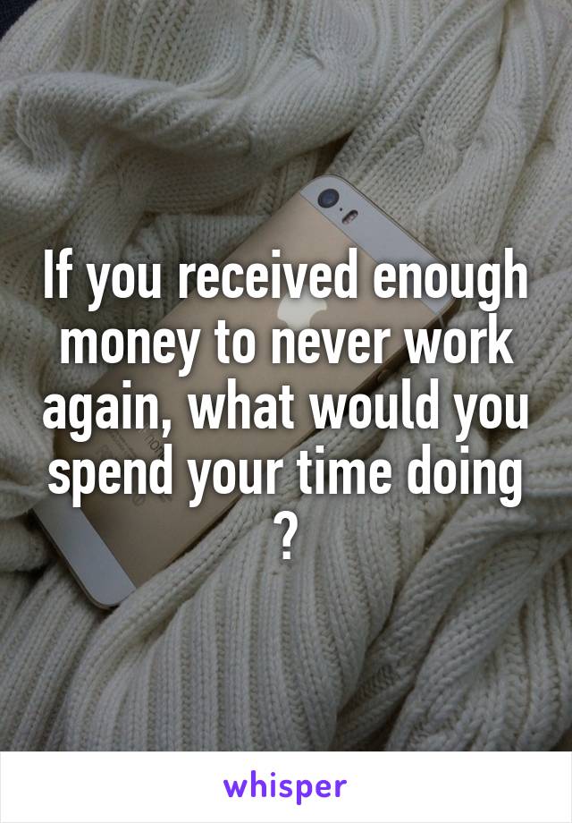 If you received enough money to never work again, what would you spend your time doing ?