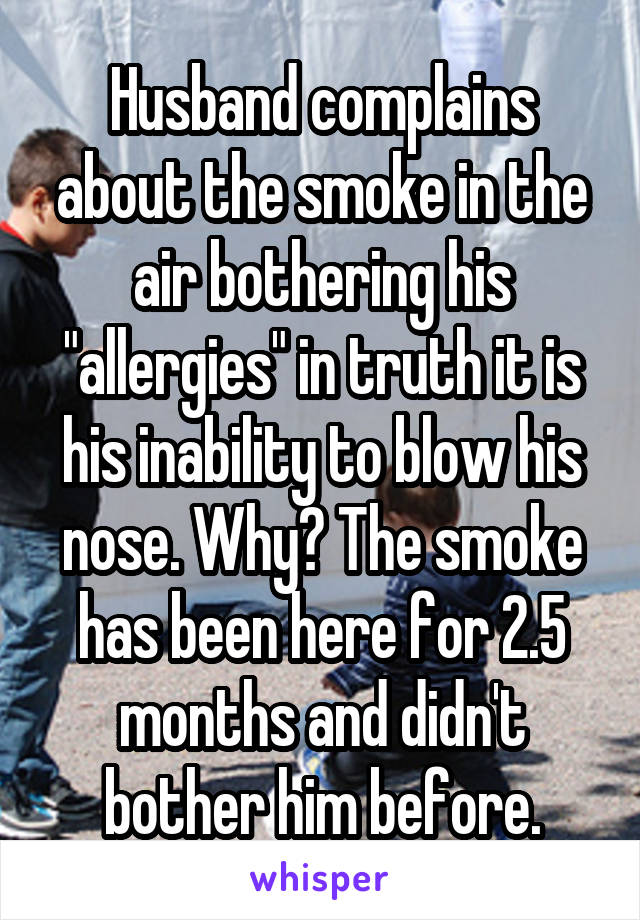 Husband complains about the smoke in the air bothering his "allergies" in truth it is his inability to blow his nose. Why? The smoke has been here for 2.5 months and didn't bother him before.