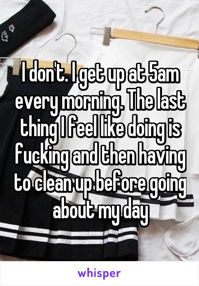 I don't. I get up at 5am every morning. The last thing I feel like doing is fucking and then having to clean up before going about my day