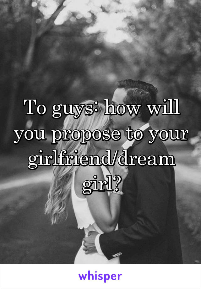 To guys: how will you propose to your girlfriend/dream girl?