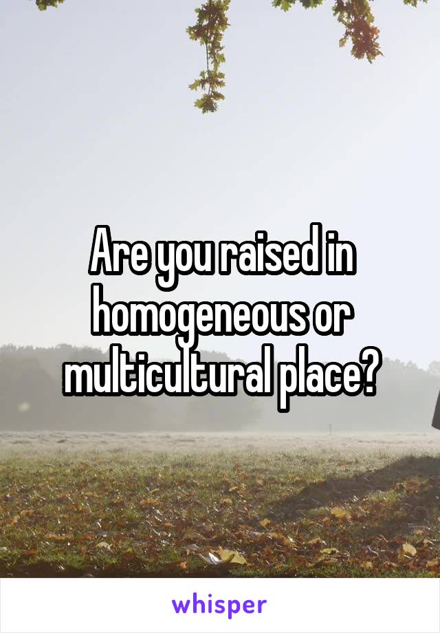 Are you raised in homogeneous or multicultural place?