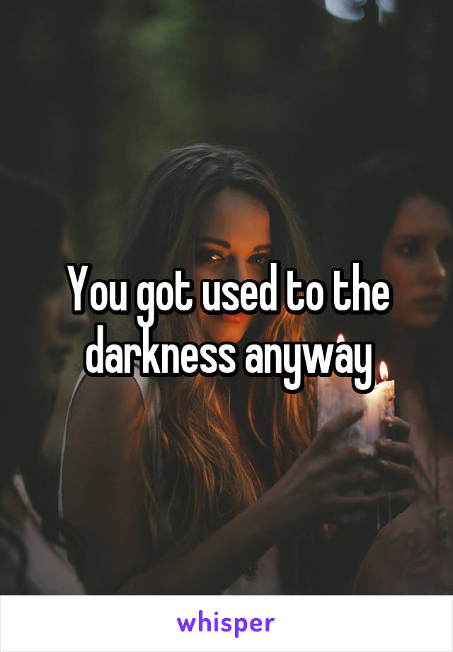 You got used to the darkness anyway