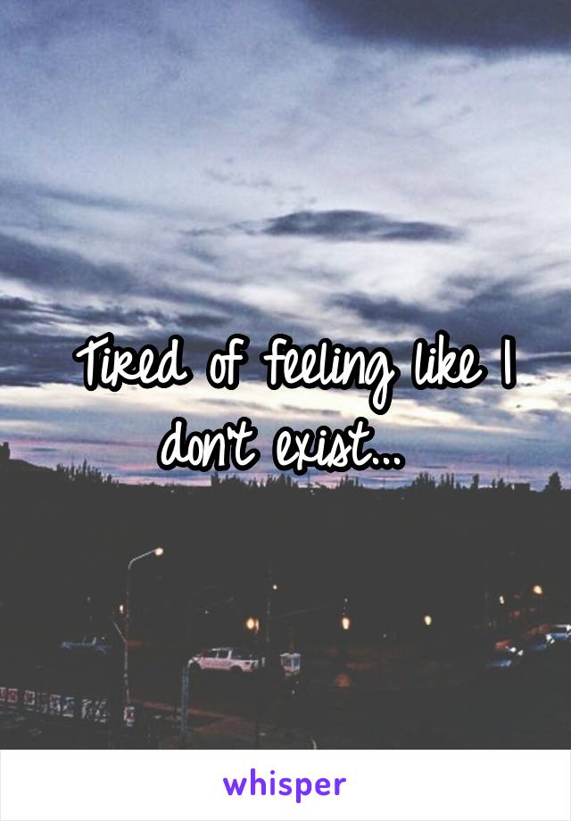 Tired of feeling like I don't exist... 
