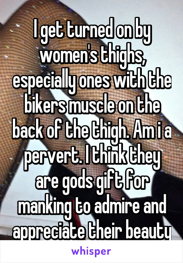 I get turned on by women's thighs, especially ones with the bikers muscle on the back of the thigh. Am i a pervert. I think they are gods gift for manking to admire and appreciate their beauty