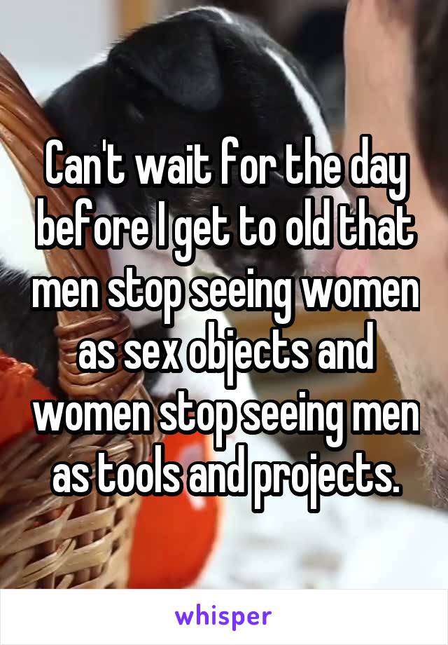 Can't wait for the day before I get to old that men stop seeing women as sex objects and women stop seeing men as tools and projects.