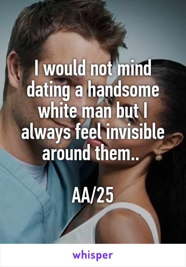 I would not mind dating a handsome white man but I always feel invisible around them.. 

AA/25