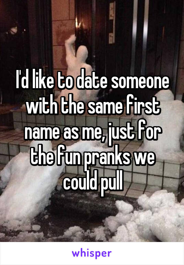 I'd like to date someone with the same first name as me, just for the fun pranks we could pull