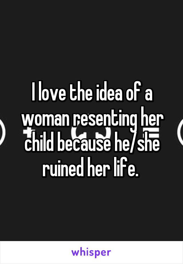 I love the idea of a woman resenting her child because he/she ruined her life. 