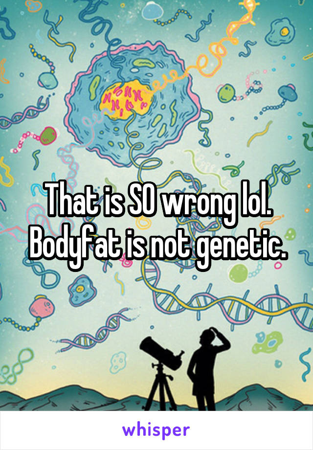 That is SO wrong lol. Bodyfat is not genetic.