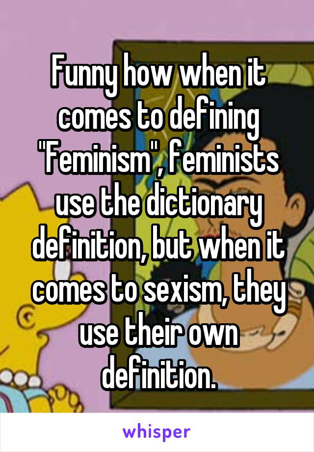 Funny how when it comes to defining "Feminism", feminists use the dictionary definition, but when it comes to sexism, they use their own definition.