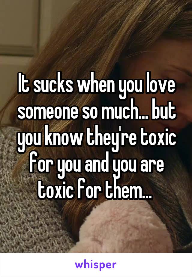 It sucks when you love someone so much... but you know they're toxic for you and you are toxic for them... 