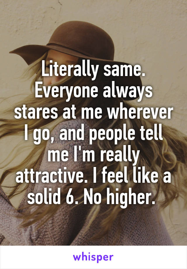 Literally same. Everyone always stares at me wherever I go, and people tell me I'm really attractive. I feel like a solid 6. No higher. 