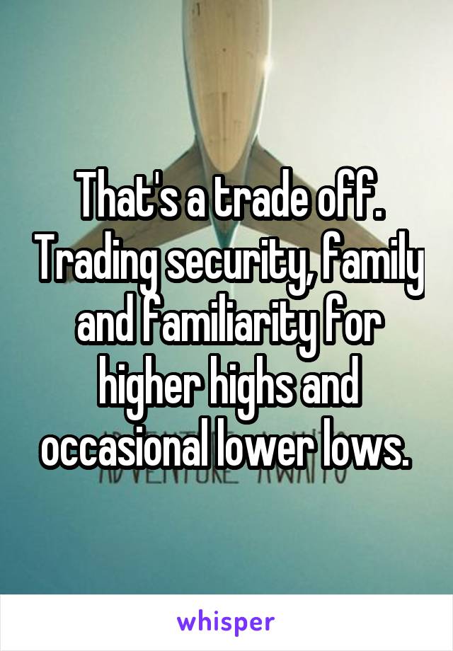 That's a trade off. Trading security, family and familiarity for higher highs and occasional lower lows. 