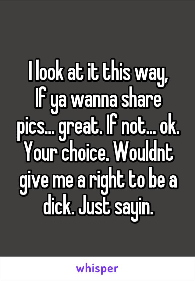 I look at it this way,
If ya wanna share pics... great. If not... ok. Your choice. Wouldnt give me a right to be a dick. Just sayin.